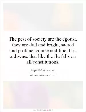 The pest of society are the egotist, they are dull and bright, sacred and profane, course and fine. It is a disease that like the flu falls on all constitutions Picture Quote #1