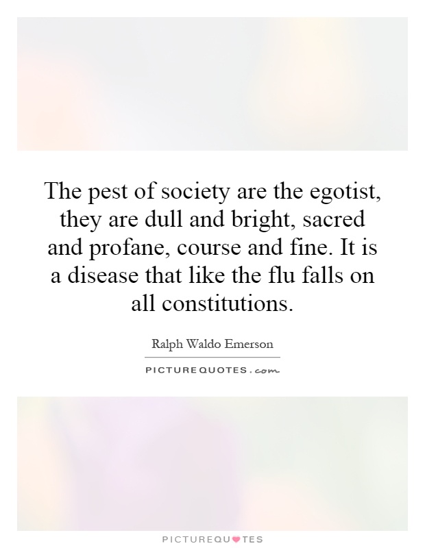 The pest of society are the egotist, they are dull and bright, sacred and profane, course and fine. It is a disease that like the flu falls on all constitutions Picture Quote #1