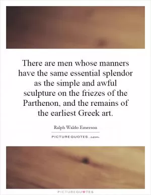 There are men whose manners have the same essential splendor as the simple and awful sculpture on the friezes of the Parthenon, and the remains of the earliest Greek art Picture Quote #1