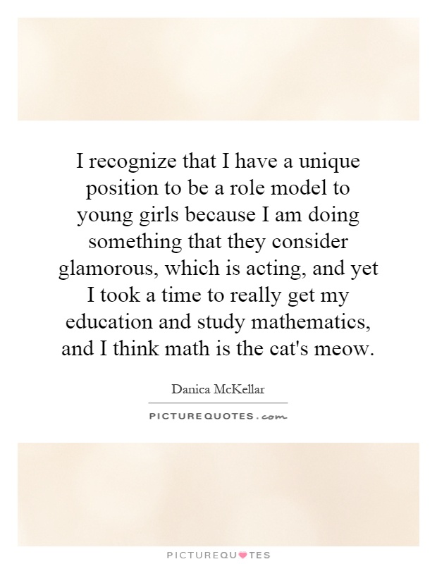 I recognize that I have a unique position to be a role model to young girls because I am doing something that they consider glamorous, which is acting, and yet I took a time to really get my education and study mathematics, and I think math is the cat's meow Picture Quote #1