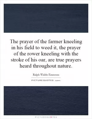 The prayer of the farmer kneeling in his field to weed it, the prayer of the rower kneeling with the stroke of his oar, are true prayers heard throughout nature Picture Quote #1