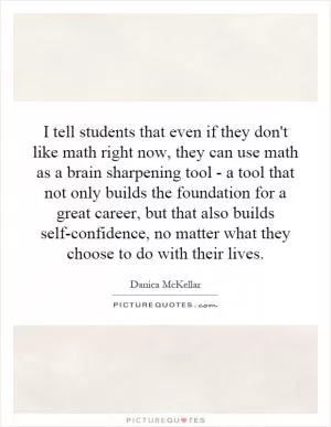 I tell students that even if they don't like math right now, they can use math as a brain sharpening tool - a tool that not only builds the foundation for a great career, but that also builds self-confidence, no matter what they choose to do with their lives Picture Quote #1