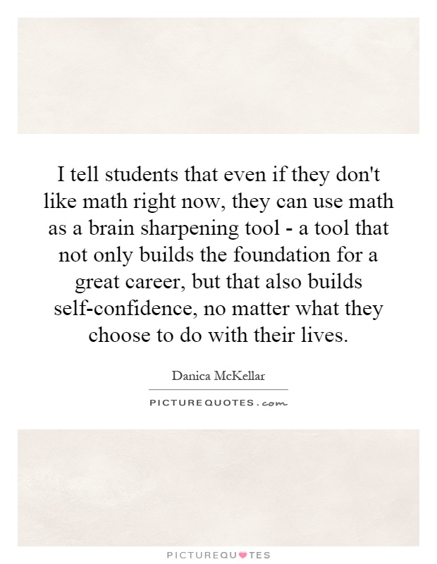 I tell students that even if they don't like math right now, they can use math as a brain sharpening tool - a tool that not only builds the foundation for a great career, but that also builds self-confidence, no matter what they choose to do with their lives Picture Quote #1