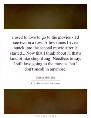 I used to love to go to the movies - I'd see two in a row. A few times I even snuck into the second movie after it started... Now that I think about it, that's kind of like shoplifting! Needless to say, I still love going to the movies, but I don't sneak in anymore Picture Quote #1