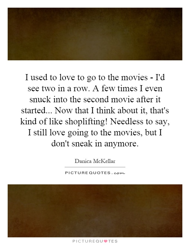 I used to love to go to the movies - I'd see two in a row. A few times I even snuck into the second movie after it started... Now that I think about it, that's kind of like shoplifting! Needless to say, I still love going to the movies, but I don't sneak in anymore Picture Quote #1