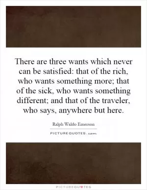 There are three wants which never can be satisfied: that of the rich, who wants something more; that of the sick, who wants something different; and that of the traveler, who says, anywhere but here Picture Quote #1
