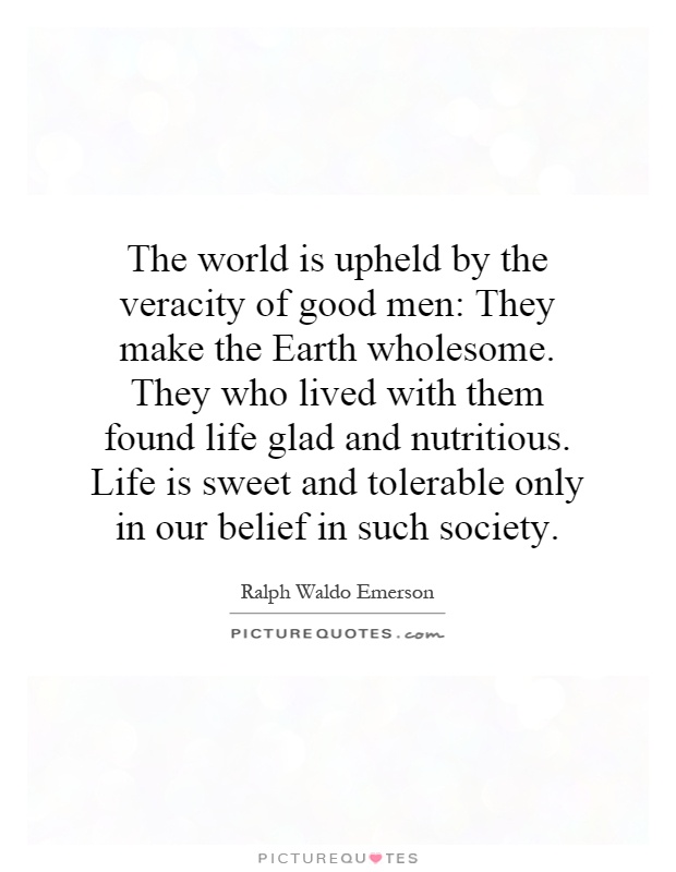 The world is upheld by the veracity of good men: They make the Earth wholesome. They who lived with them found life glad and nutritious. Life is sweet and tolerable only in our belief in such society Picture Quote #1