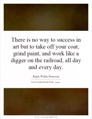 There is no way to success in art but to take off your coat, grind paint, and work like a digger on the railroad, all day and every day Picture Quote #1