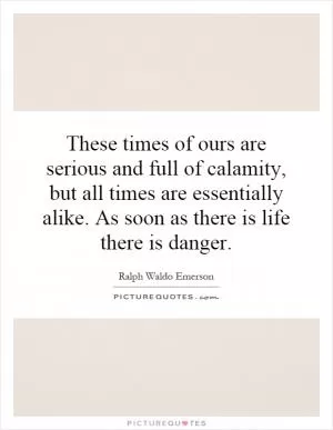 These times of ours are serious and full of calamity, but all times are essentially alike. As soon as there is life there is danger Picture Quote #1