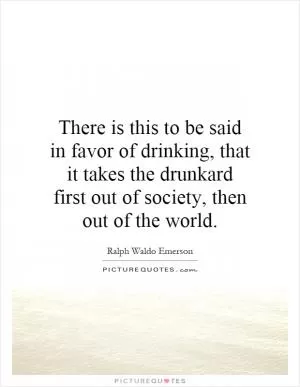 There is this to be said in favor of drinking, that it takes the drunkard first out of society, then out of the world Picture Quote #1