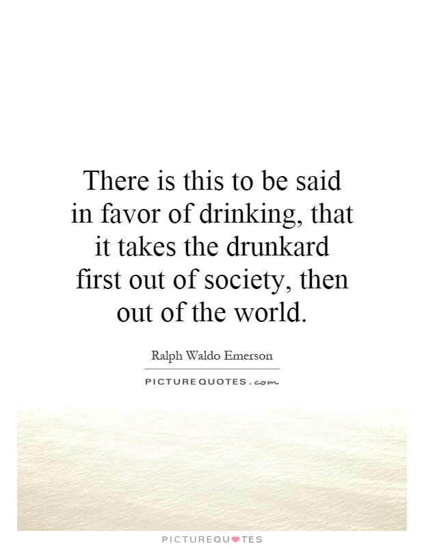 There is this to be said in favor of drinking, that it takes the drunkard first out of society, then out of the world Picture Quote #1