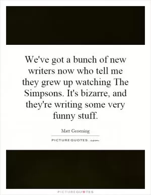We've got a bunch of new writers now who tell me they grew up watching The Simpsons. It's bizarre, and they're writing some very funny stuff Picture Quote #1