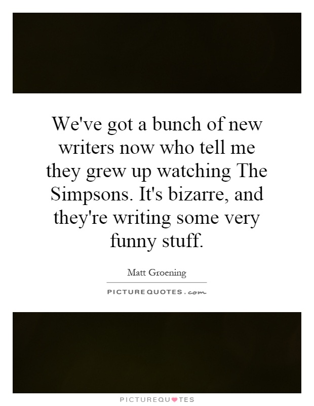 We've got a bunch of new writers now who tell me they grew up watching The Simpsons. It's bizarre, and they're writing some very funny stuff Picture Quote #1