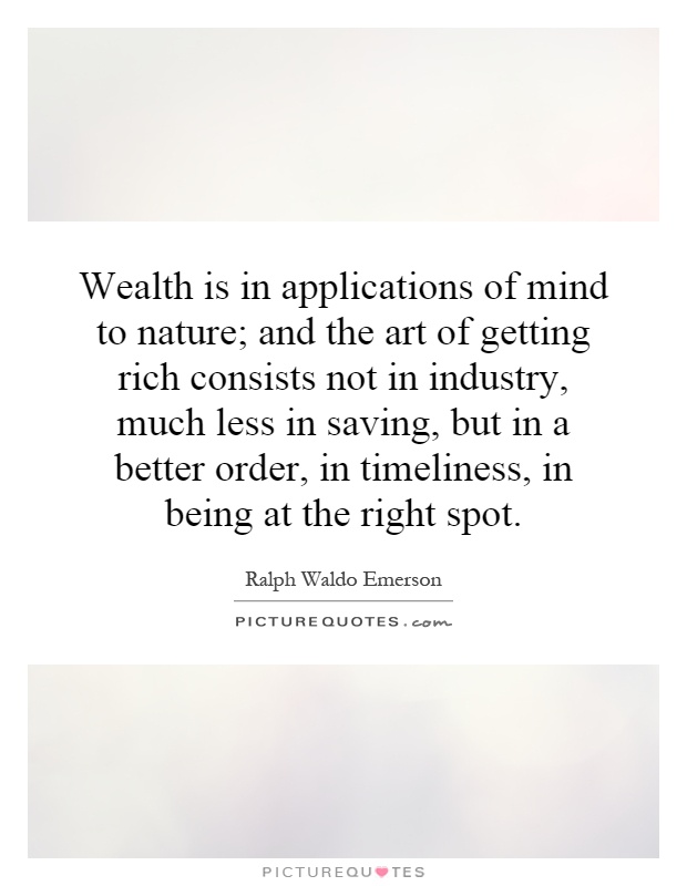 Wealth is in applications of mind to nature; and the art of getting rich consists not in industry, much less in saving, but in a better order, in timeliness, in being at the right spot Picture Quote #1