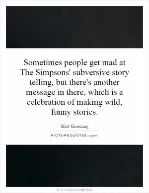 Sometimes people get mad at The Simpsons' subversive story telling, but there's another message in there, which is a celebration of making wild, funny stories Picture Quote #1