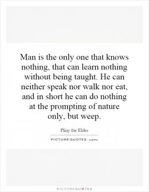 Man is the only one that knows nothing, that can learn nothing without being taught. He can neither speak nor walk nor eat, and in short he can do nothing at the prompting of nature only, but weep Picture Quote #1