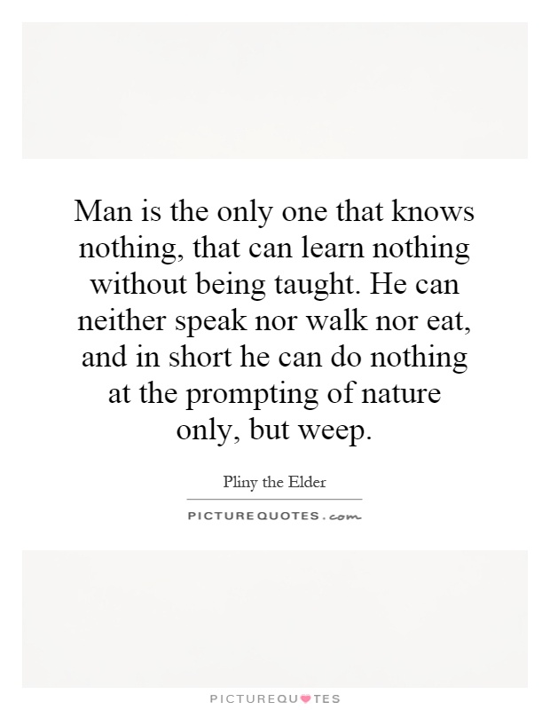 Man is the only one that knows nothing, that can learn nothing without being taught. He can neither speak nor walk nor eat, and in short he can do nothing at the prompting of nature only, but weep Picture Quote #1
