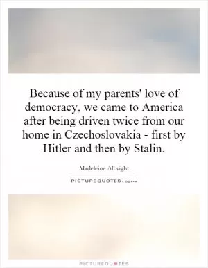 Because of my parents' love of democracy, we came to America after being driven twice from our home in Czechoslovakia - first by Hitler and then by Stalin Picture Quote #1