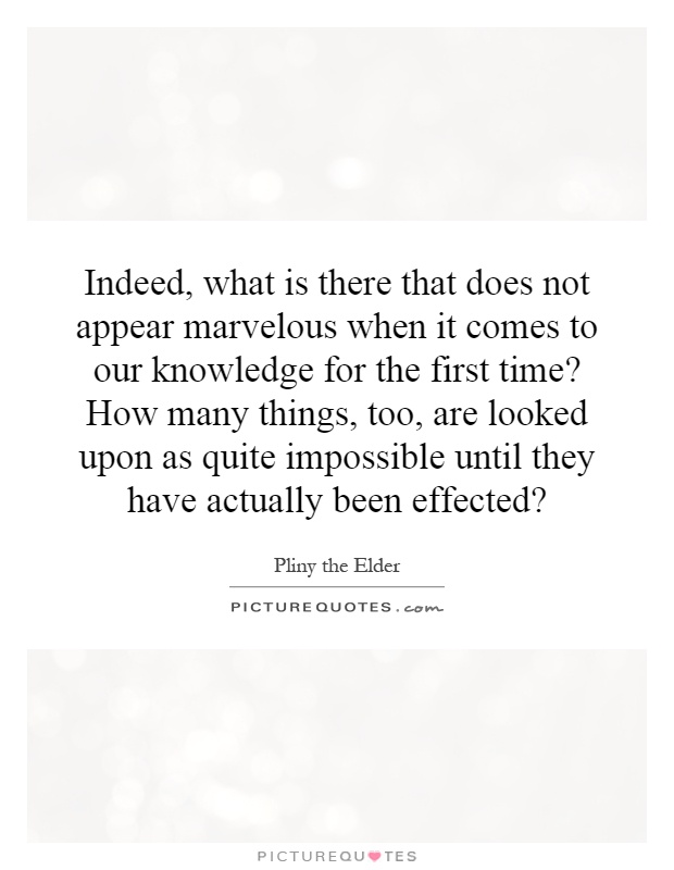Indeed, what is there that does not appear marvelous when it comes to our knowledge for the first time? How many things, too, are looked upon as quite impossible until they have actually been effected? Picture Quote #1
