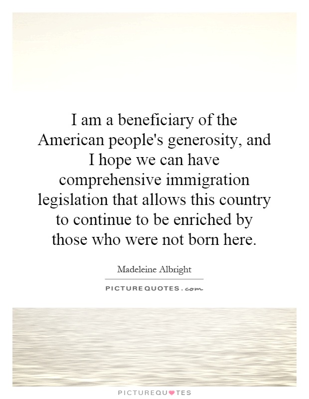 I am a beneficiary of the American people's generosity, and I hope we can have comprehensive immigration legislation that allows this country to continue to be enriched by those who were not born here Picture Quote #1