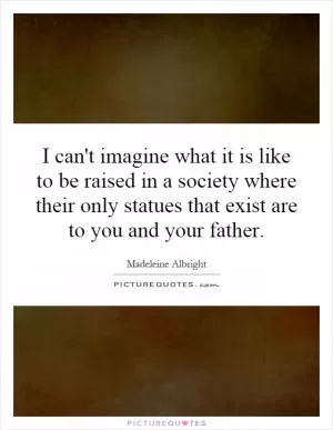 I can't imagine what it is like to be raised in a society where their only statues that exist are to you and your father Picture Quote #1