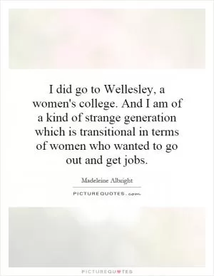 I did go to Wellesley, a women's college. And I am of a kind of strange generation which is transitional in terms of women who wanted to go out and get jobs Picture Quote #1