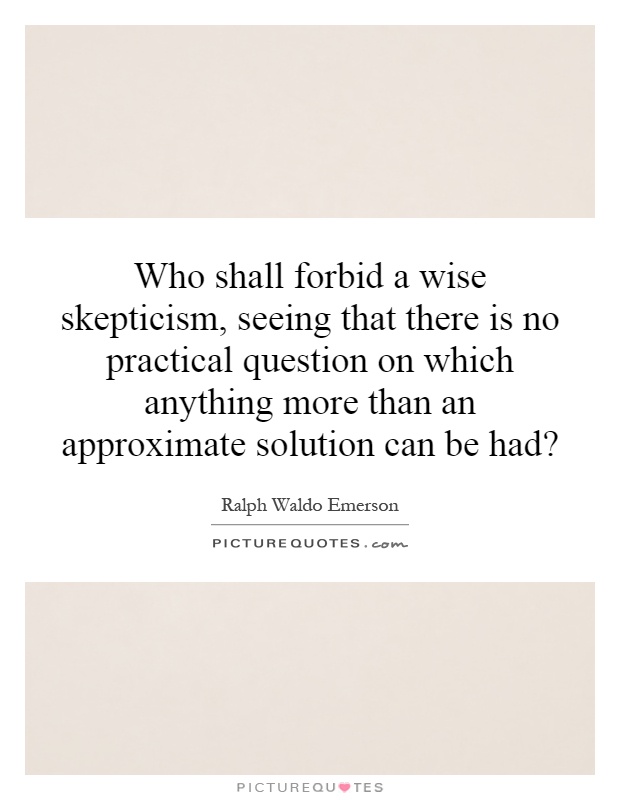 Who shall forbid a wise skepticism, seeing that there is no practical question on which anything more than an approximate solution can be had? Picture Quote #1