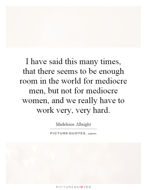 I have said this many times, that there seems to be enough room in the world for mediocre men, but not for mediocre women, and we really have to work very, very hard Picture Quote #1