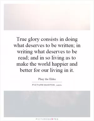True glory consists in doing what deserves to be written; in writing what deserves to be read; and in so living as to make the world happier and better for our living in it Picture Quote #1
