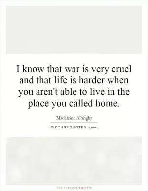 I know that war is very cruel and that life is harder when you aren't able to live in the place you called home Picture Quote #1