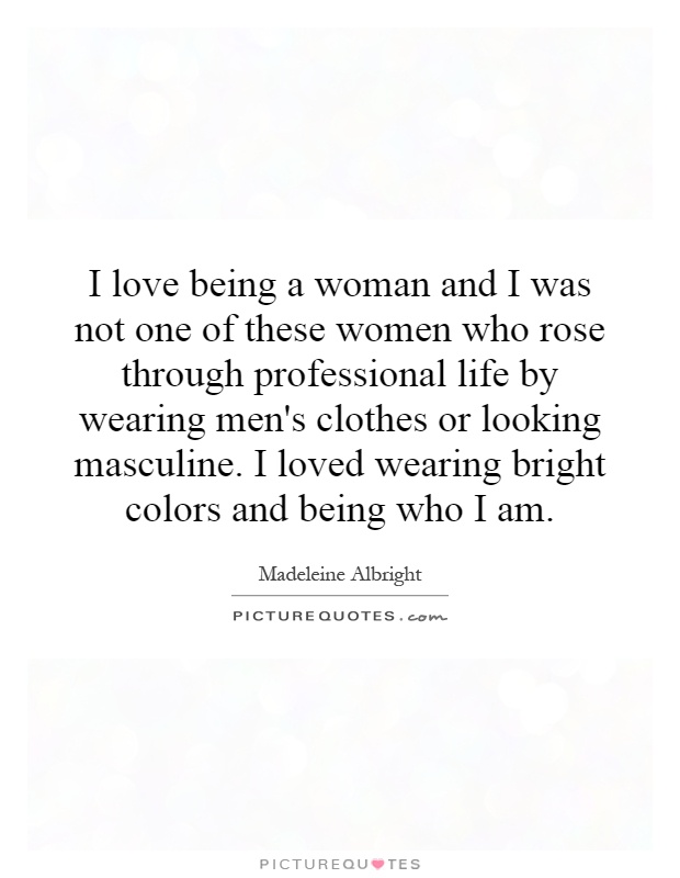 I love being a woman and I was not one of these women who rose through professional life by wearing men's clothes or looking masculine. I loved wearing bright colors and being who I am Picture Quote #1