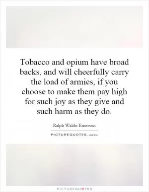 Tobacco and opium have broad backs, and will cheerfully carry the load of armies, if you choose to make them pay high for such joy as they give and such harm as they do Picture Quote #1