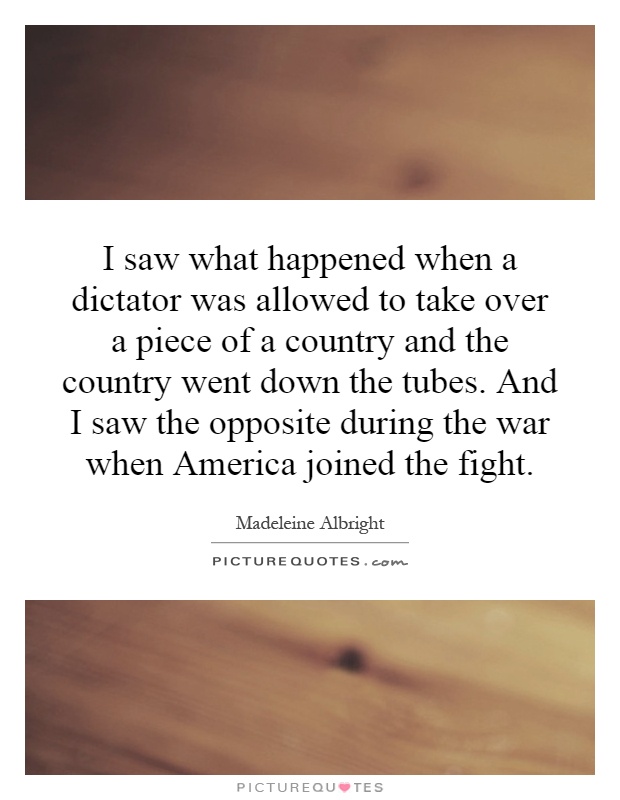 I saw what happened when a dictator was allowed to take over a piece of a country and the country went down the tubes. And I saw the opposite during the war when America joined the fight Picture Quote #1