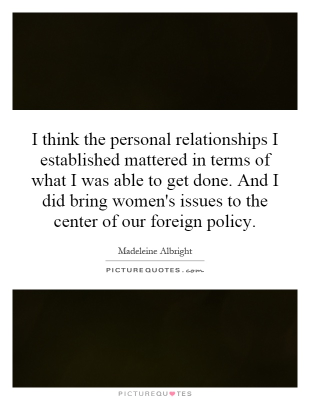 I think the personal relationships I established mattered in terms of what I was able to get done. And I did bring women's issues to the center of our foreign policy Picture Quote #1