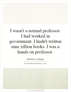 I wasn't a normal professor. I had worked in government. I hadn't written nine zillion books. I was a hands on professor Picture Quote #1