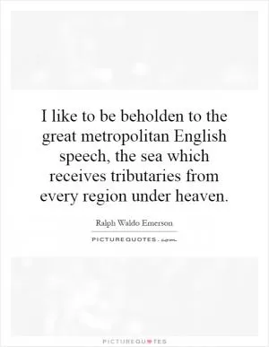 I like to be beholden to the great metropolitan English speech, the sea which receives tributaries from every region under heaven Picture Quote #1