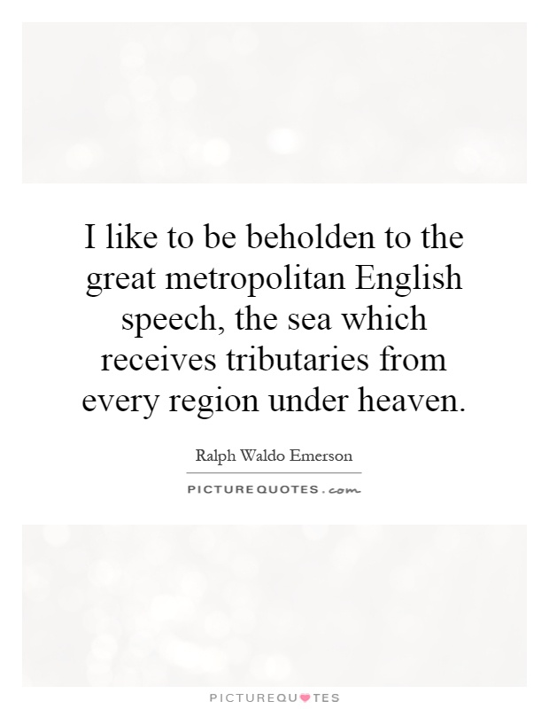 I like to be beholden to the great metropolitan English speech, the sea which receives tributaries from every region under heaven Picture Quote #1