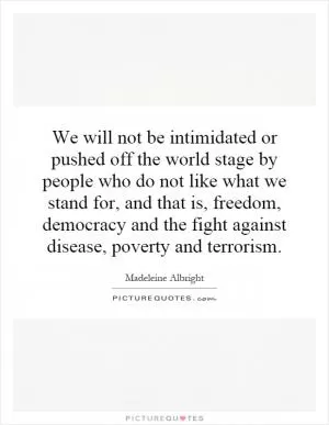 We will not be intimidated or pushed off the world stage by people who do not like what we stand for, and that is, freedom, democracy and the fight against disease, poverty and terrorism Picture Quote #1