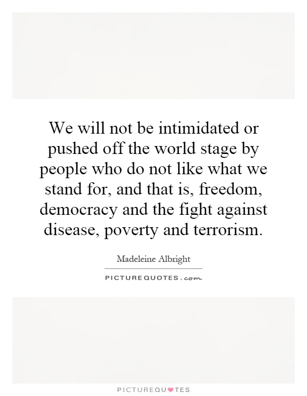 We will not be intimidated or pushed off the world stage by people who do not like what we stand for, and that is, freedom, democracy and the fight against disease, poverty and terrorism Picture Quote #1
