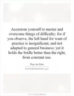 Accustom yourself to master and overcome things of difficulty; for if you observe, the left hand for want of practice is insignificant, and not adapted to general business; yet it holds the bridle better than the right, from constant use Picture Quote #1