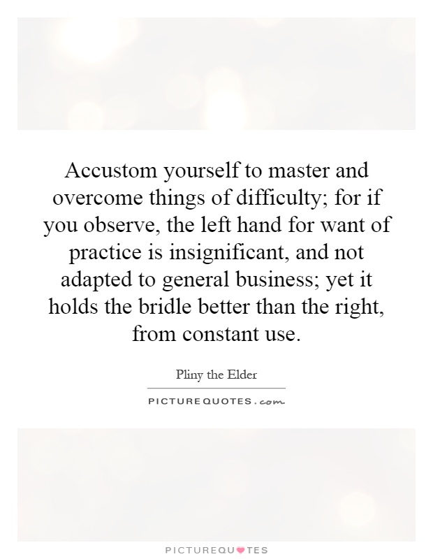 Accustom yourself to master and overcome things of difficulty; for if you observe, the left hand for want of practice is insignificant, and not adapted to general business; yet it holds the bridle better than the right, from constant use Picture Quote #1