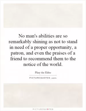 No man's abilities are so remarkably shining as not to stand in need of a proper opportunity, a patron, and even the praises of a friend to recommend them to the notice of the world Picture Quote #1