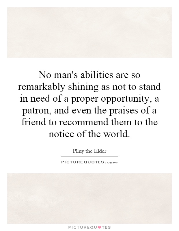 No man's abilities are so remarkably shining as not to stand in need of a proper opportunity, a patron, and even the praises of a friend to recommend them to the notice of the world Picture Quote #1