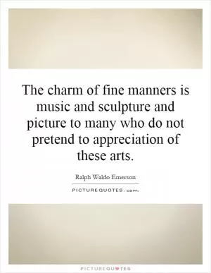 The charm of fine manners is music and sculpture and picture to many who do not pretend to appreciation of these arts Picture Quote #1