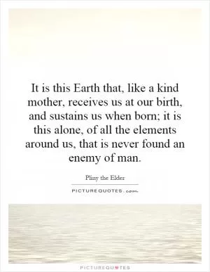 It is this Earth that, like a kind mother, receives us at our birth, and sustains us when born; it is this alone, of all the elements around us, that is never found an enemy of man Picture Quote #1