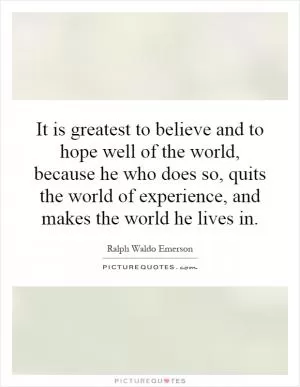 It is greatest to believe and to hope well of the world, because he who does so, quits the world of experience, and makes the world he lives in Picture Quote #1