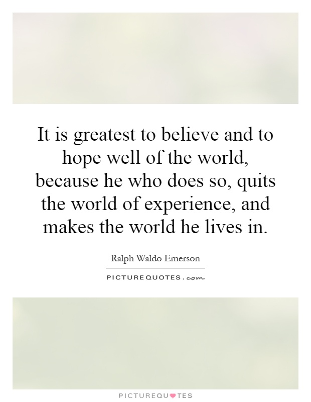 It is greatest to believe and to hope well of the world, because he who does so, quits the world of experience, and makes the world he lives in Picture Quote #1
