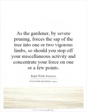 As the gardener, by severe pruning, forces the sap of the tree into one or two vigorous limbs, so should you stop off your miscellaneous activity and concentrate your force on one or a few points Picture Quote #1