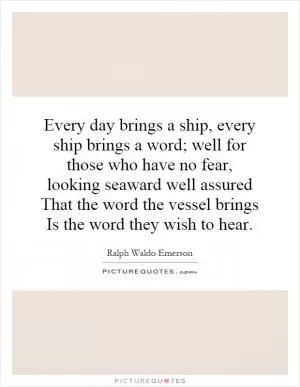 Every day brings a ship, every ship brings a word; well for those who have no fear, looking seaward well assured That the word the vessel brings Is the word they wish to hear Picture Quote #1