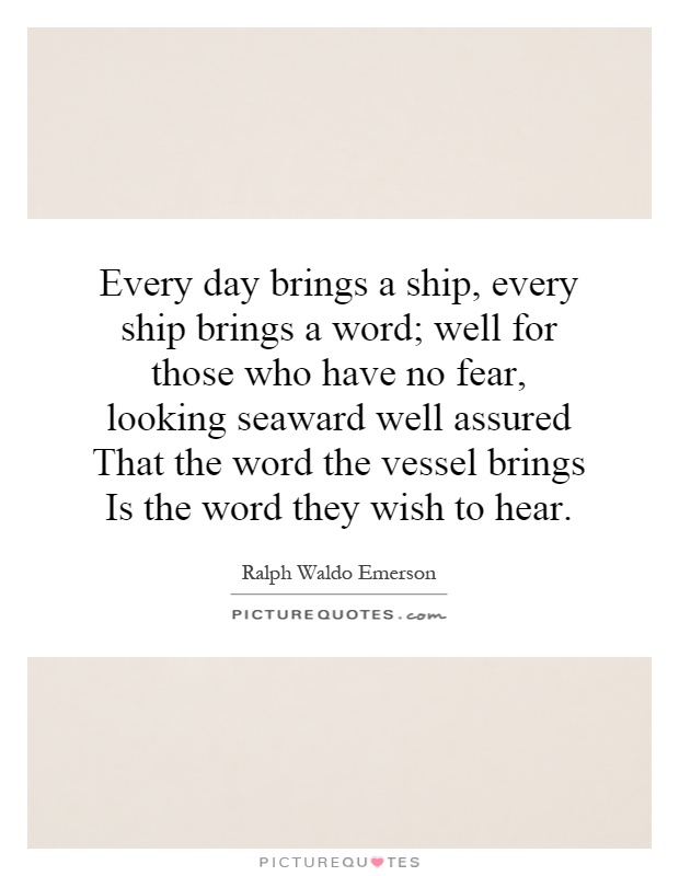 Every day brings a ship, every ship brings a word; well for those who have no fear, looking seaward well assured That the word the vessel brings Is the word they wish to hear Picture Quote #1